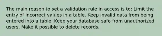 The main reason to set a validation rule in access is to: Limit the entry of incorrect values in a table. Keep invalid data from being entered into a table. Keep your database safe from unauthorized users. Make it possible to delete records.