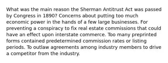 What was the main reason the Sherman Antitrust Act was passed by Congress in 1890? Concerns about putting too much economic power in the hands of a few large businesses. For preventing a conspiracy to fix real estate commissions that could have an effect upon interstate commerce. Too many preprinted forms contained predetermined commission rates or listing periods. To outlaw agreements among industry members to drive a competitor from the industry.