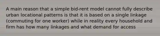 A main reason that a simple bid-rent model cannot fully describe urban locational patterns is that it is based on a single linkage (commuting for one worker) while in reality every household and firm has how many linkages and what demand for access