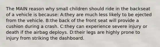 The MAIN reason why small children should ride in the backseat of a vehicle is because: A:they are much less likely to be ejected from the vehicle. B:the back of the front seat will provide a cushion during a crash. C:they can experience severe injury or death if the airbag deploys. D:their legs are highly prone to injury from striking the dashboard.