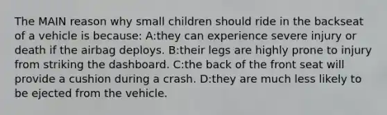 The MAIN reason why small children should ride in the backseat of a vehicle is because: A:they can experience severe injury or death if the airbag deploys. B:their legs are highly prone to injury from striking the dashboard. C:the back of the front seat will provide a cushion during a crash. D:they are much less likely to be ejected from the vehicle.