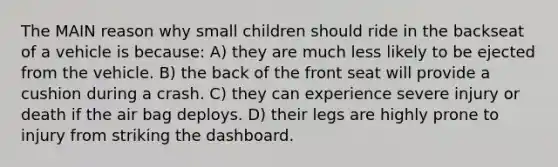 The MAIN reason why small children should ride in the backseat of a vehicle is because: A) they are much less likely to be ejected from the vehicle. B) the back of the front seat will provide a cushion during a crash. C) they can experience severe injury or death if the air bag deploys. D) their legs are highly prone to injury from striking the dashboard.