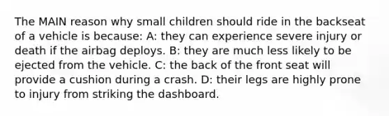 The MAIN reason why small children should ride in the backseat of a vehicle is because: A: they can experience severe injury or death if the airbag deploys. B: they are much less likely to be ejected from the vehicle. C: the back of the front seat will provide a cushion during a crash. D: their legs are highly prone to injury from striking the dashboard.