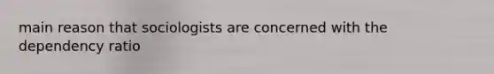 main reason that sociologists are concerned with the dependency ratio