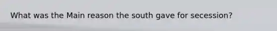 What was the Main reason the south gave for secession?