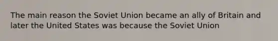 The main reason the Soviet Union became an ally of Britain and later the United States was because the Soviet Union