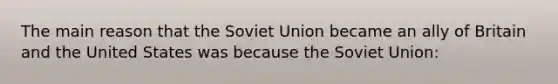 The main reason that the Soviet Union became an ally of Britain and the United States was because the Soviet Union: