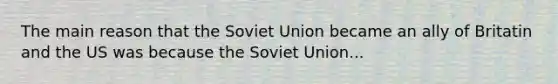 The main reason that the Soviet Union became an ally of Britatin and the US was because the Soviet Union...