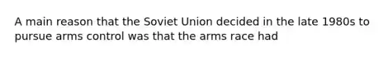 A main reason that the Soviet Union decided in the late 1980s to pursue arms control was that the arms race had