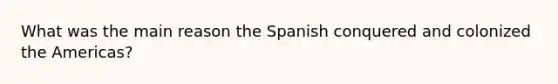 What was the main reason the Spanish conquered and colonized the Americas?