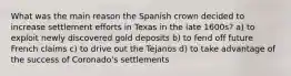 What was the main reason the Spanish crown decided to increase settlement efforts in Texas in the late 1600s? a) to exploit newly discovered gold deposits b) to fend off future French claims c) to drive out the Tejanos d) to take advantage of the success of Coronado's settlements