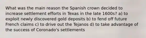 What was the main reason the Spanish crown decided to increase settlement efforts in Texas in the late 1600s? a) to exploit newly discovered gold deposits b) to fend off future French claims c) to drive out the Tejanos d) to take advantage of the success of Coronado's settlements