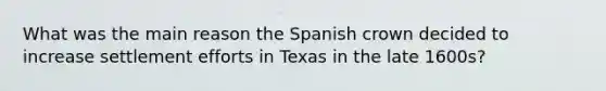 What was the main reason the Spanish crown decided to increase settlement efforts in Texas in the late 1600s?