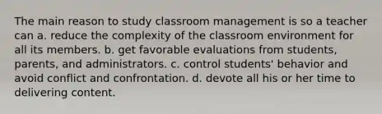 The main reason to study classroom management is so a teacher can a. reduce the complexity of the classroom environment for all its members. b. get favorable evaluations from students, parents, and administrators. c. control students' behavior and avoid conflict and confrontation. d. devote all his or her time to delivering content.