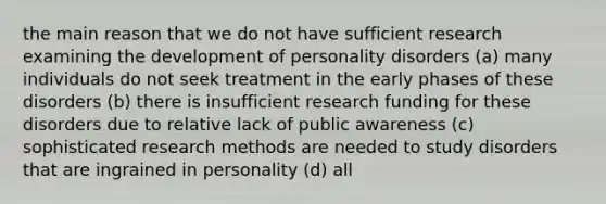 the main reason that we do not have sufficient research examining the development of personality disorders (a) many individuals do not seek treatment in the early phases of these disorders (b) there is insufficient research funding for these disorders due to relative lack of public awareness (c) sophisticated research methods are needed to study disorders that are ingrained in personality (d) all