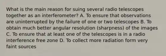 What is the main reason for suing several radio telescopes together as an interferometer? A. To ensure that observations are uninterrupted by the failure of one or two telescopes B. To obtain much better angular resolution (sharpness) of the images C. To ensure that at least one of the telescopes is in a radio interference free zone D. To collect more radiation form very faint sources