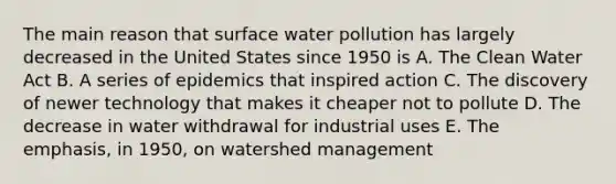 The main reason that surface water pollution has largely decreased in the United States since 1950 is A. The Clean Water Act B. A series of epidemics that inspired action C. The discovery of newer technology that makes it cheaper not to pollute D. The decrease in water withdrawal for industrial uses E. The emphasis, in 1950, on watershed management