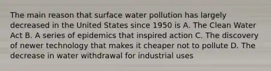 The main reason that surface water pollution has largely decreased in the United States since 1950 is A. The Clean Water Act B. A series of epidemics that inspired action C. The discovery of newer technology that makes it cheaper not to pollute D. The decrease in water withdrawal for industrial uses