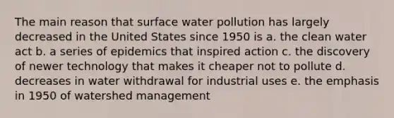 The main reason that surface water pollution has largely decreased in the United States since 1950 is a. the clean water act b. a series of epidemics that inspired action c. the discovery of newer technology that makes it cheaper not to pollute d. decreases in water withdrawal for industrial uses e. the emphasis in 1950 of watershed management