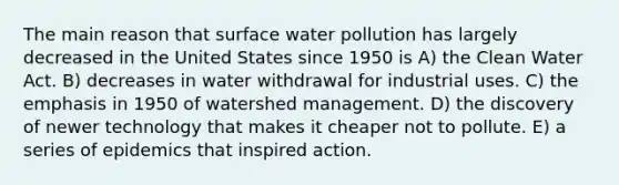 The main reason that surface water pollution has largely decreased in the United States since 1950 is A) the Clean Water Act. B) decreases in water withdrawal for industrial uses. C) the emphasis in 1950 of watershed management. D) the discovery of newer technology that makes it cheaper not to pollute. E) a series of epidemics that inspired action.