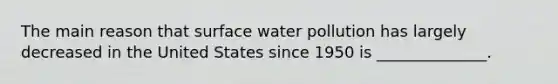 The main reason that surface water pollution has largely decreased in the United States since 1950 is ______________.