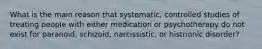 What is the main reason that systematic, controlled studies of treating people with either medication or psychotherapy do not exist for paranoid, schizoid, narcissistic, or histrionic disorder?