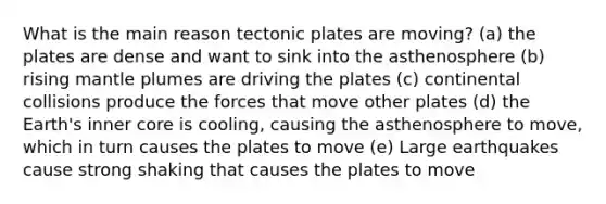 What is the main reason tectonic plates are moving? (a) the plates are dense and want to sink into the asthenosphere (b) rising <a href='https://www.questionai.com/knowledge/knWfSXGhph-mantle-plumes' class='anchor-knowledge'>mantle plumes</a> are driving the plates (c) continental collisions produce the forces that move other plates (d) the Earth's inner core is cooling, causing the asthenosphere to move, which in turn causes the plates to move (e) Large earthquakes cause strong shaking that causes the plates to move