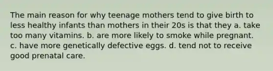 The main reason for why teenage mothers tend to give birth to less healthy infants than mothers in their 20s is that they a. take too many vitamins. b. are more likely to smoke while pregnant. c. have more genetically defective eggs. d. tend not to receive good prenatal care.