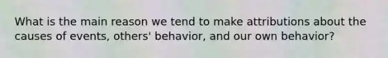 What is the main reason we tend to make attributions about the causes of events, others' behavior, and our own behavior?