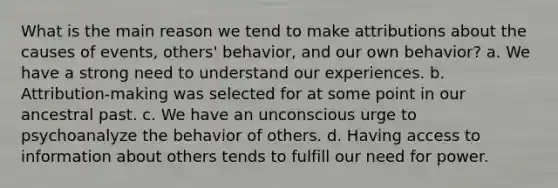 What is the main reason we tend to make attributions about the causes of events, others' behavior, and our own behavior? a. We have a strong need to understand our experiences. b. Attribution-making was selected for at some point in our ancestral past. c. We have an unconscious urge to psychoanalyze the behavior of others. d. Having access to information about others tends to fulfill our need for power.