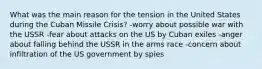 What was the main reason for the tension in the United States during the Cuban Missile Crisis? -worry about possible war with the USSR -fear about attacks on the US by Cuban exiles -anger about falling behind the USSR in the arms race -concern about infiltration of the US government by spies