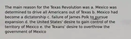 The main reason for the Texas Revolution was a. Mexico was determined to drive all Americans out of Texas b. Mexico had become a dictatorship c. failure of James Polk to pursue expansion d. the United States' desire to gain control of the territory of Mexico e. the Texans' desire to overthrow the government of Mexico