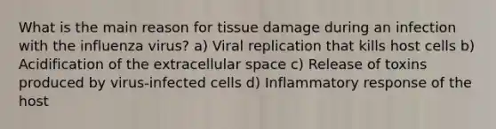 What is the main reason for tissue damage during an infection with the influenza virus? a) Viral replication that kills host cells b) Acidification of the extracellular space c) Release of toxins produced by virus-infected cells d) Inflammatory response of the host