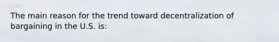 The main reason for the trend toward decentralization of bargaining in the U.S. is: