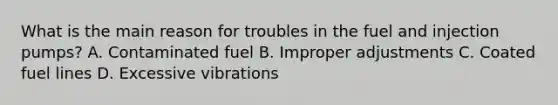 What is the main reason for troubles in the fuel and injection pumps? A. Contaminated fuel B. Improper adjustments C. Coated fuel lines D. Excessive vibrations