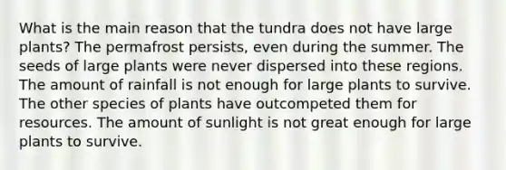 What is the main reason that the tundra does not have large plants? The permafrost persists, even during the summer. The seeds of large plants were never dispersed into these regions. The amount of rainfall is not enough for large plants to survive. The other species of plants have outcompeted them for resources. The amount of sunlight is not great enough for large plants to survive.