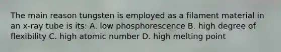 The main reason tungsten is employed as a filament material in an x-ray tube is its: A. low phosphorescence B. high degree of flexibility C. high atomic number D. high melting point