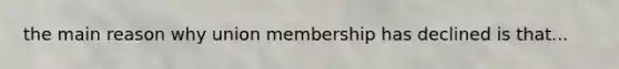 the main reason why union membership has declined is that...