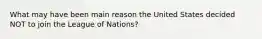 What may have been main reason the United States decided NOT to join the League of Nations?