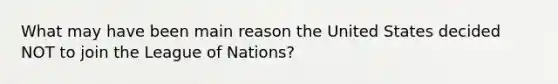 What may have been main reason the United States decided NOT to join the League of Nations?