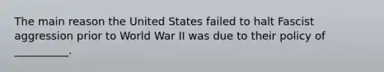 The main reason the United States failed to halt Fascist aggression prior to World War II was due to their policy of __________.