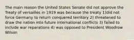 The main reason the United States Senate did not approve the Treaty of versailles in 1919 was because the treaty 1)did not force Germany to return conquered territory 2) threatened to draw the nation into future international conflicts 3) failed to include war reparations 4) was opposed to President Woodrow Wilson