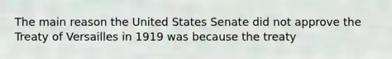 The main reason the United States Senate did not approve the Treaty of Versailles in 1919 was because the treaty