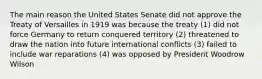 The main reason the United States Senate did not approve the Treaty of Versailles in 1919 was because the treaty (1) did not force Germany to return conquered territory (2) threatened to draw the nation into future international conflicts (3) failed to include war reparations (4) was opposed by President Woodrow Wilson