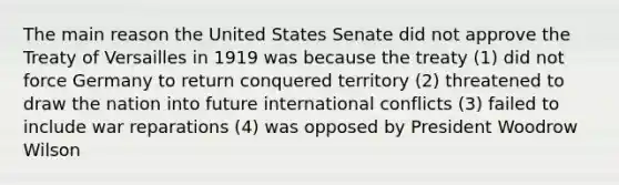 The main reason the United States Senate did not approve the Treaty of Versailles in 1919 was because the treaty (1) did not force Germany to return conquered territory (2) threatened to draw the nation into future international conflicts (3) failed to include war reparations (4) was opposed by President Woodrow Wilson