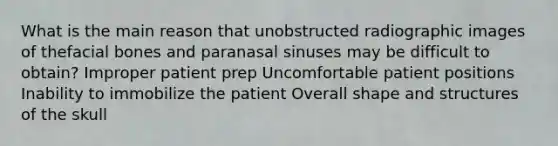 What is the main reason that unobstructed radiographic images of thefacial bones and paranasal sinuses may be difficult to obtain? Improper patient prep Uncomfortable patient positions Inability to immobilize the patient Overall shape and structures of the skull