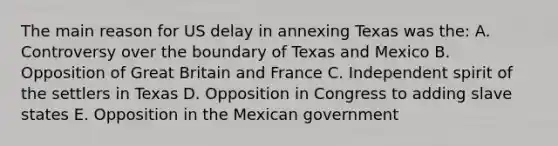 The main reason for US delay in annexing Texas was the: A. Controversy over the boundary of Texas and Mexico B. Opposition of Great Britain and France C. Independent spirit of the settlers in Texas D. Opposition in Congress to adding slave states E. Opposition in the Mexican government