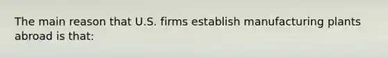 The main reason that U.S. firms establish manufacturing plants abroad is that: