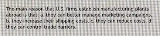 The main reason that U.S. firms establish manufacturing plants abroad is that: a. they can better manage marketing campaigns. b. they increase their shipping costs. c. they can reduce costs. d. they can control trade barriers.