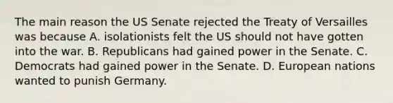 The main reason the US Senate rejected the Treaty of Versailles was because A. isolationists felt the US should not have gotten into the war. B. Republicans had gained power in the Senate. C. Democrats had gained power in the Senate. D. European nations wanted to punish Germany.